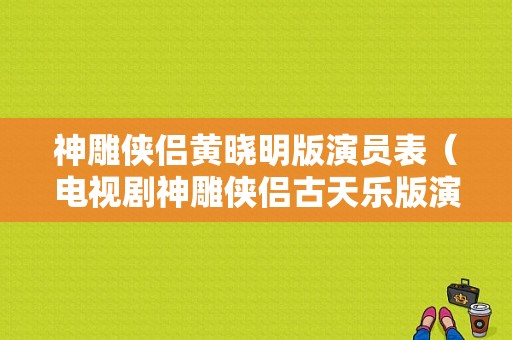 神雕侠侣黄晓明版演员表（电视剧神雕侠侣古天乐版演员表）-图1